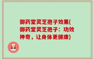 御药堂灵芝孢子效果(御药堂灵芝孢子：功效神奇，让身体更健康)