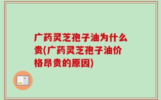 广药灵芝孢子油为什么贵(广药灵芝孢子油价格昂贵的原因)