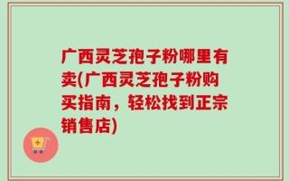 广西灵芝孢子粉哪里有卖(广西灵芝孢子粉购买指南，轻松找到正宗销售店)