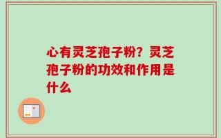 心有灵芝孢子粉？灵芝孢子粉的功效和作用是什么