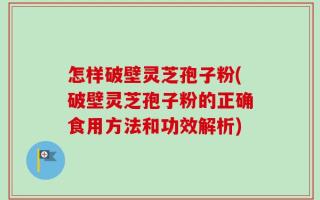 怎样破壁灵芝孢子粉(破壁灵芝孢子粉的正确食用方法和功效解析)