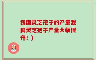 我国灵芝孢子的产量我国灵芝孢子产量大幅提升！)