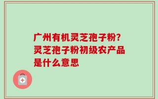 广州有机灵芝孢子粉？灵芝孢子粉初级农产品是什么意思