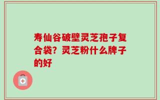 寿仙谷破壁灵芝孢子复合袋？灵芝粉什么牌子的好