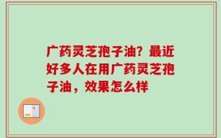 广药灵芝孢子油？最近好多人在用广药灵芝孢子油，效果怎么样