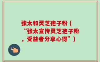 张太和灵芝孢子粉 (“张太宣传灵芝孢子粉，受益者分享心得”)