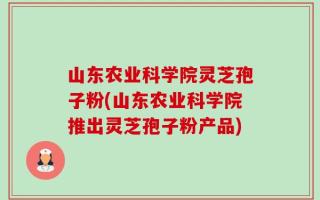 山东农业科学院灵芝孢子粉(山东农业科学院推出灵芝孢子粉产品)