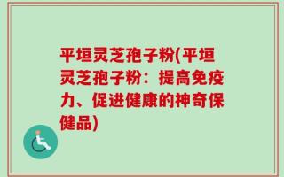 平垣灵芝孢子粉(平垣灵芝孢子粉：提高免疫力、促进健康的神奇保健品)