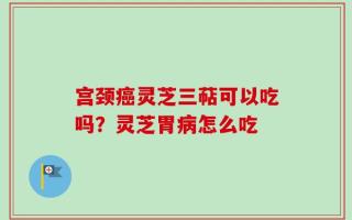 宫颈癌灵芝三萜可以吃吗？灵芝胃病怎么吃
