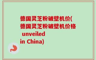 德国灵芝粉破壁机价(德国灵芝粉破壁机价格 unveiled in China)