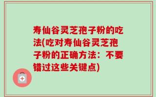 寿仙谷灵芝孢子粉的吃法(吃对寿仙谷灵芝孢子粉的正确方法：不要错过这些关键点)