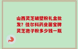 山西灵芝破壁粉礼盒批发？佳尔科药业菌宝牌灵芝孢子粉多少钱一瓶