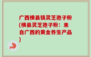 广西横县镇灵芝孢子粉(横县灵芝孢子粉：来自广西的黄金养生产品)
