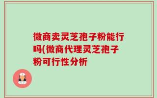 微商卖灵芝孢子粉能行吗(微商代理灵芝孢子粉可行性分析