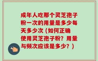 成年人吃那个灵芝孢子粉一次的用量是多少每天多少次 (如何正确使用灵芝孢子粉？用量与频次应该是多少？)