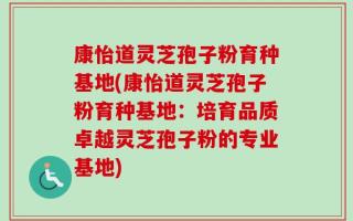 康怡道灵芝孢子粉育种基地(康怡道灵芝孢子粉育种基地：培育品质卓越灵芝孢子粉的专业基地)