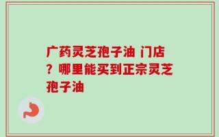 广药灵芝孢子油 门店？哪里能买到正宗灵芝孢子油
