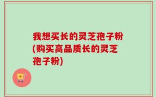 我想买长的灵芝孢子粉(购买高品质长的灵芝孢子粉)