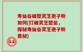 寿仙谷破壁灵芝孢子粉如何(打破灵芝壁垒，探秘寿仙谷灵芝孢子粉奥秘)