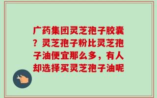 广药集团灵芝孢子胶囊？灵芝孢子粉比灵芝孢子油便宜那么多，有人却选择买灵芝孢子油呢
