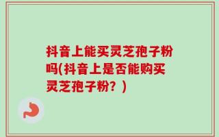 抖音上能买灵芝孢子粉吗(抖音上是否能购买灵芝孢子粉？)