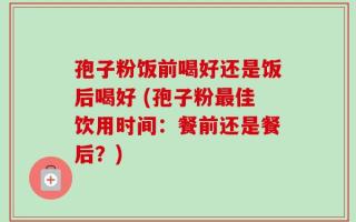 孢子粉饭前喝好还是饭后喝好 (孢子粉最佳饮用时间：餐前还是餐后？)