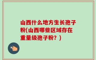 山西什么地方生长孢子粉(山西哪些区域存在重量级孢子粉？)