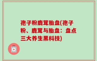 孢子粉鹿茸胎盘(孢子粉、鹿茸与胎盘：盘点三大养生黑科技)