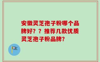 安徽灵芝孢子粉哪个品牌好？？推荐几款优质灵芝孢子粉品牌？