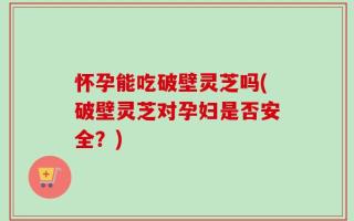 怀孕能吃破壁灵芝吗(破壁灵芝对孕妇是否安全？)