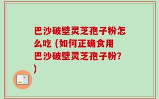 巴沙破壁灵芝孢子粉怎么吃 (如何正确食用巴沙破壁灵芝孢子粉？)