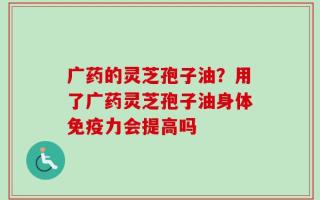 广药的灵芝孢子油？用了广药灵芝孢子油身体免疫力会提高吗