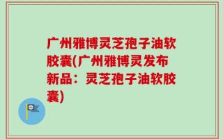 广州雅博灵芝孢子油软胶囊(广州雅博灵发布新品：灵芝孢子油软胶囊)