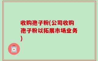 收购孢子粉(公司收购孢子粉以拓展市场业务)