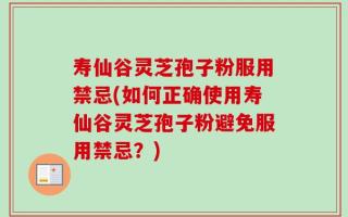 寿仙谷灵芝孢子粉服用禁忌(如何正确使用寿仙谷灵芝孢子粉避免服用禁忌？)