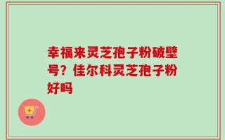 幸福来灵芝孢子粉破壁号？佳尔科灵芝孢子粉好吗