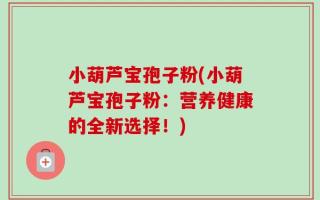 小葫芦宝孢子粉(小葫芦宝孢子粉：营养健康的全新选择！)