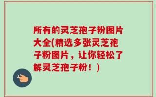 所有的灵芝孢子粉图片大全(精选多张灵芝孢子粉图片，让你轻松了解灵芝孢子粉！)