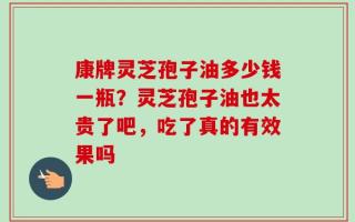 康牌灵芝孢子油多少钱一瓶？灵芝孢子油也太贵了吧，吃了真的有效果吗