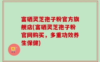 富硒灵芝孢子粉官方旗舰店(富硒灵芝孢子粉官网购买，多重功效养生保健)