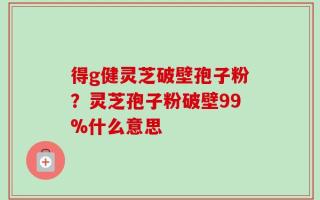 得g健灵芝破壁孢子粉？灵芝孢子粉破壁99%什么意思