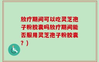 放疗期间可以吃灵芝孢子粉胶囊吗放疗期间能否服用灵芝孢子粉胶囊？)