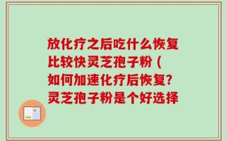 放化疗之后吃什么恢复比较快灵芝孢子粉 (如何加速化疗后恢复？灵芝孢子粉是个好选择