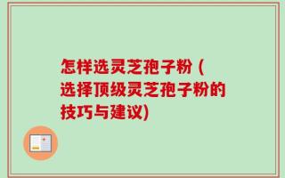 怎样选灵芝孢子粉 (选择顶级灵芝孢子粉的技巧与建议)