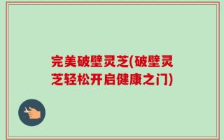 完美破壁灵芝(破壁灵芝轻松开启健康之门)