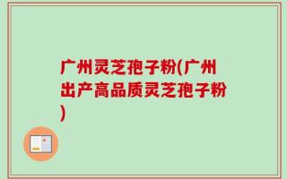 广州灵芝孢子粉(广州出产高品质灵芝孢子粉)