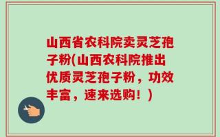 山西省农科院卖灵芝孢子粉(山西农科院推出优质灵芝孢子粉，功效丰富，速来选购！)