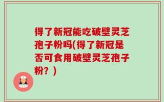 得了新冠能吃破壁灵芝孢子粉吗(得了新冠是否可食用破壁灵芝孢子粉？)