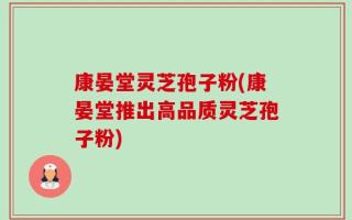 康晏堂灵芝孢子粉(康晏堂推出高品质灵芝孢子粉)