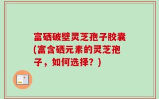 富硒破壁灵芝孢子胶囊(富含硒元素的灵芝孢子，如何选择？)